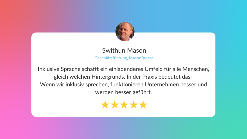 Zitat: Inklusive Sprache schafft ein einladenderes Umfeld für alle Menschen, gleich welchen Hintergrunds. In der Praxis bedeutet das:  Wenn wir inklusiv sprechen, funktionieren Unternehmen besser und werden besser geführt. Swithun Mason, Geschäftsführer von MasnBreese